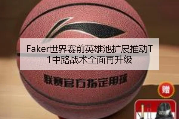 Faker世界赛前英雄池扩展推动T1中路战术全面再升级